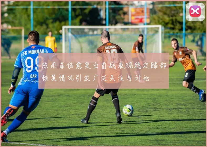 陈雨菲伤愈复出首战表现稳定膝部恢复情况引发广泛关注与讨论